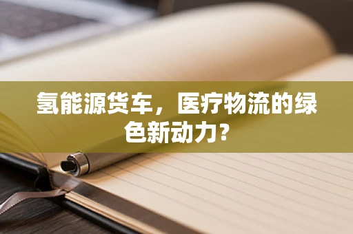 氢能源货车，医疗物流的绿色新动力？