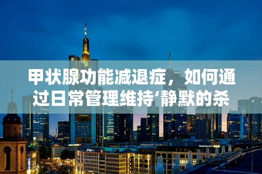 甲状腺功能减退症，如何通过日常管理维持‘静默的杀手’的平衡？