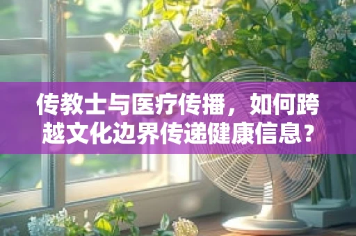 传教士与医疗传播，如何跨越文化边界传递健康信息？