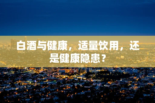 白酒与健康，适量饮用，还是健康隐患？