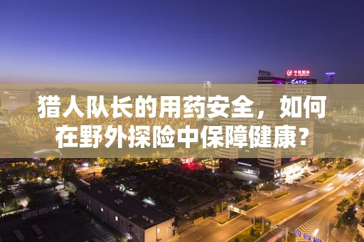 猎人队长的用药安全，如何在野外探险中保障健康？