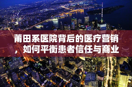莆田系医院背后的医疗营销，如何平衡患者信任与商业利益？