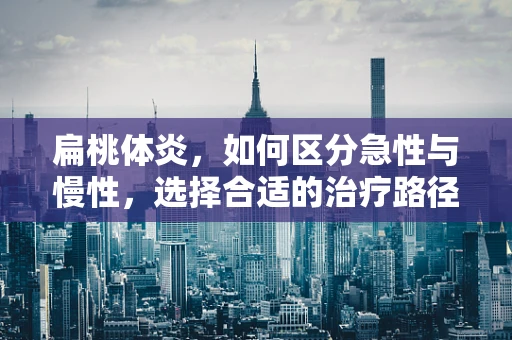 扁桃体炎，如何区分急性与慢性，选择合适的治疗路径？