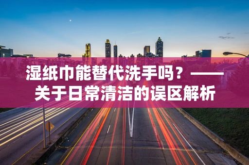 湿纸巾能替代洗手吗？——关于日常清洁的误区解析