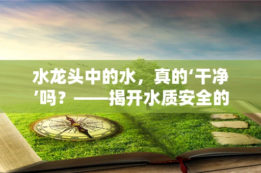 水龙头中的水，真的‘干净’吗？——揭开水质安全的隐形面纱