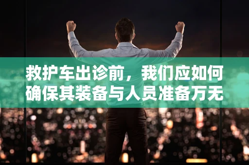 救护车出诊前，我们应如何确保其装备与人员准备万无一失？