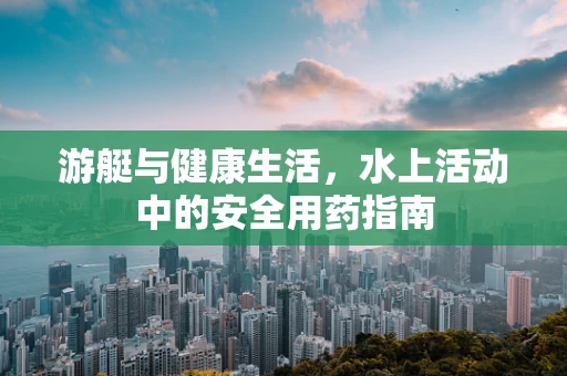 游艇与健康生活，水上活动中的安全用药指南