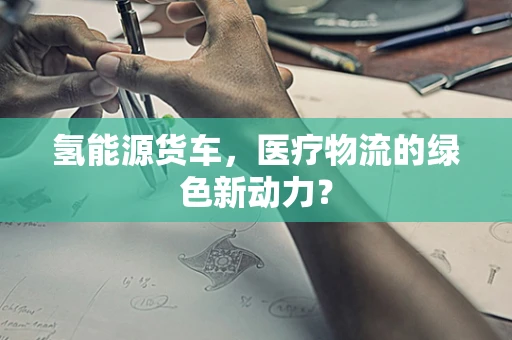 氢能源货车，医疗物流的绿色新动力？