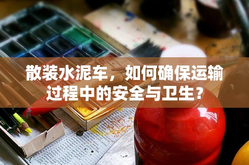 散装水泥车，如何确保运输过程中的安全与卫生？