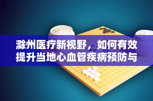 滁州医疗新视野，如何有效提升当地心血管疾病预防与治疗？