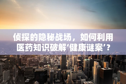 侦探的隐秘战场，如何利用医药知识破解‘健康谜案’？