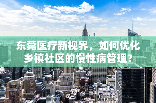 东莞医疗新视界，如何优化乡镇社区的慢性病管理？