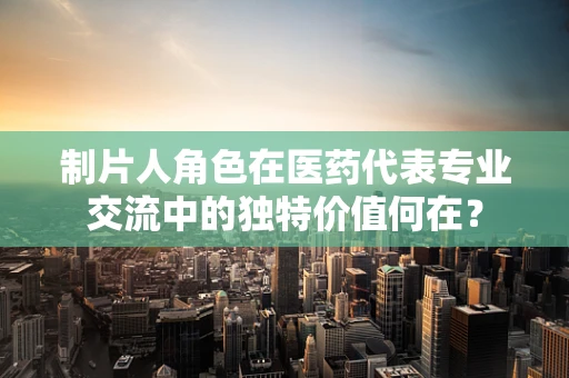 制片人角色在医药代表专业交流中的独特价值何在？