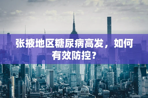 张掖地区糖尿病高发，如何有效防控？