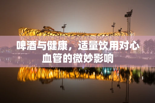 啤酒与健康，适量饮用对心血管的微妙影响