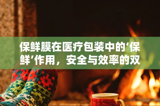 保鲜膜在医疗包装中的‘保鲜’作用，安全与效率的双重考量