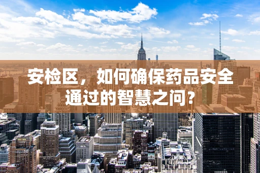 安检区，如何确保药品安全通过的智慧之问？
