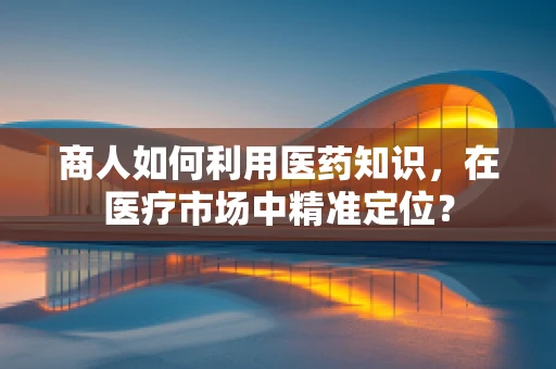 商人如何利用医药知识，在医疗市场中精准定位？