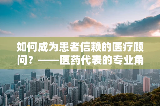 如何成为患者信赖的医疗顾问？——医药代表的专业角色探索