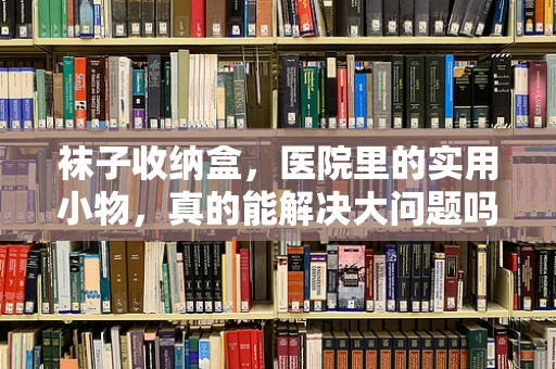 袜子收纳盒，医院里的实用小物，真的能解决大问题吗？