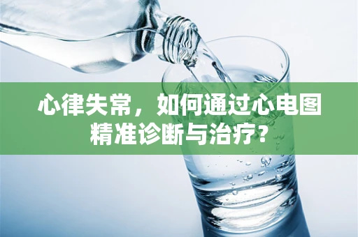 心律失常，如何通过心电图精准诊断与治疗？