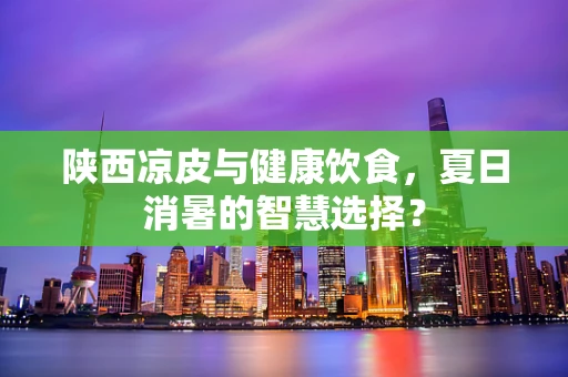 陕西凉皮与健康饮食，夏日消暑的智慧选择？