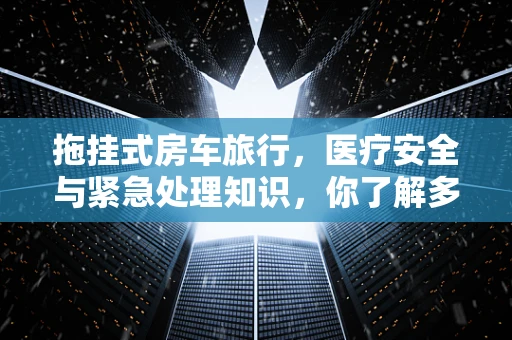 拖挂式房车旅行，医疗安全与紧急处理知识，你了解多少？