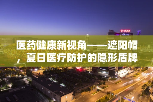 医药健康新视角——遮阳帽，夏日医疗防护的隐形盾牌？