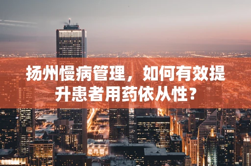 扬州慢病管理，如何有效提升患者用药依从性？