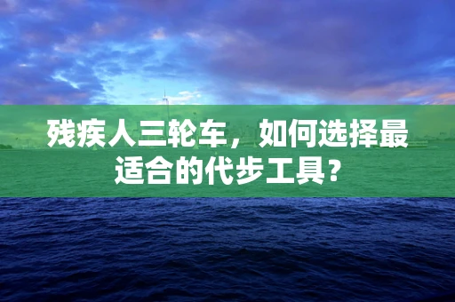 残疾人三轮车，如何选择最适合的代步工具？