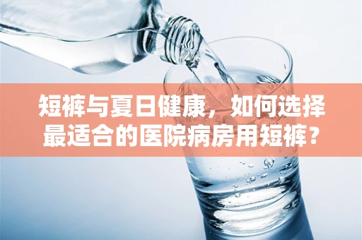 短裤与夏日健康，如何选择最适合的医院病房用短裤？