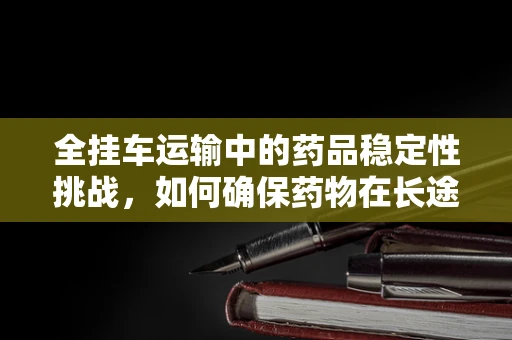 全挂车运输中的药品稳定性挑战，如何确保药物在长途运输中的安全？