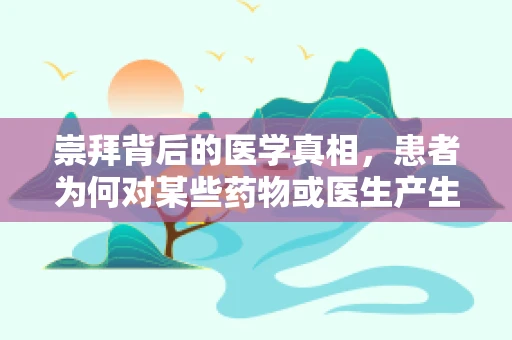 崇拜背后的医学真相，患者为何对某些药物或医生产生过度信赖？
