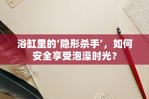 浴缸里的‘隐形杀手’，如何安全享受泡澡时光？