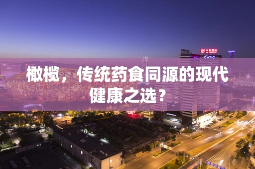 橄榄，传统药食同源的现代健康之选？