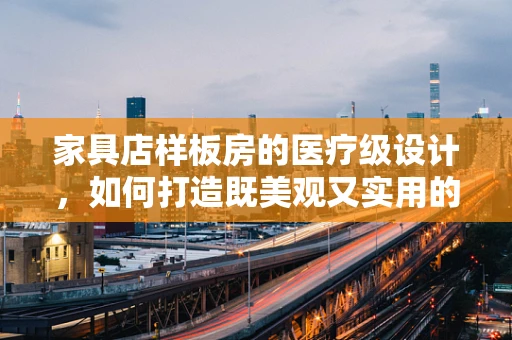 家具店样板房的医疗级设计，如何打造既美观又实用的健康空间？
