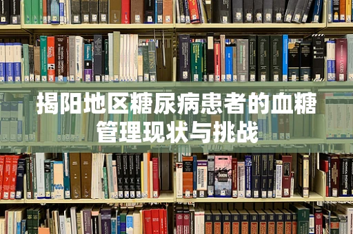 揭阳地区糖尿病患者的血糖管理现状与挑战