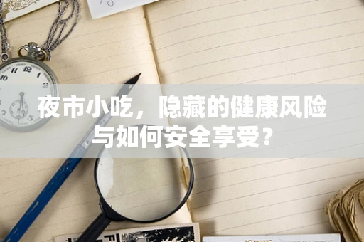 夜市小吃，隐藏的健康风险与如何安全享受？