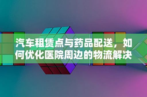 汽车租赁点与药品配送，如何优化医院周边的物流解决方案？