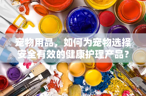 宠物用品，如何为宠物选择安全有效的健康护理产品？
