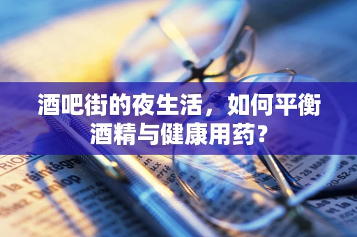 酒吧街的夜生活，如何平衡酒精与健康用药？