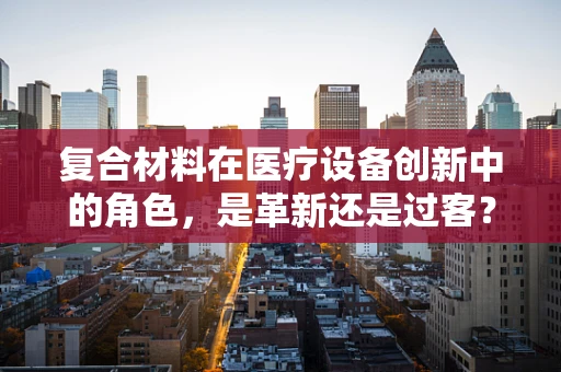 复合材料在医疗设备创新中的角色，是革新还是过客？