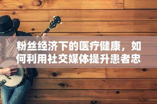粉丝经济下的医疗健康，如何利用社交媒体提升患者忠诚度？