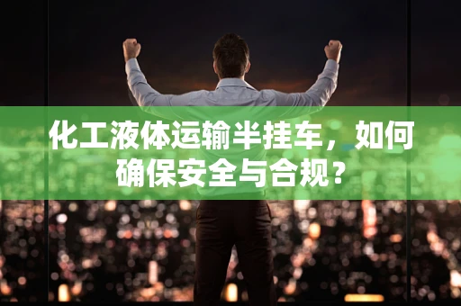化工液体运输半挂车，如何确保安全与合规？