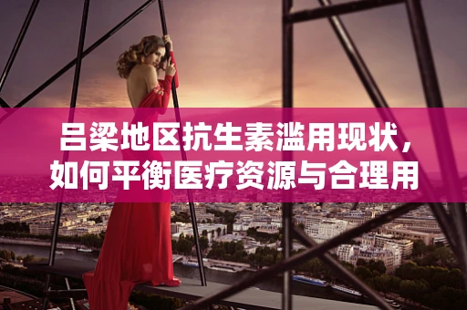 吕梁地区抗生素滥用现状，如何平衡医疗资源与合理用药？