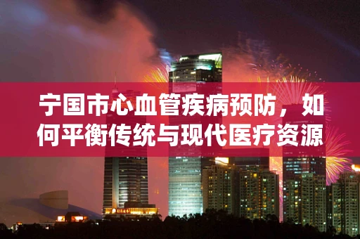 宁国市心血管疾病预防，如何平衡传统与现代医疗资源？