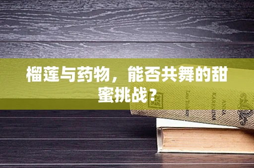 榴莲与药物，能否共舞的甜蜜挑战？