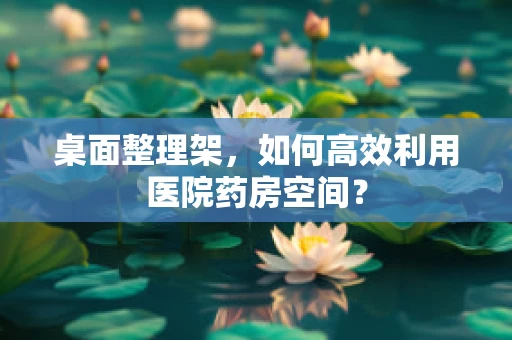 桌面整理架，如何高效利用医院药房空间？