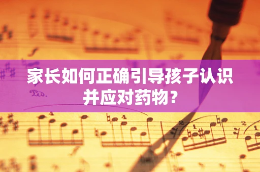 家长如何正确引导孩子认识并应对药物？