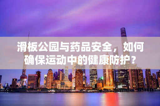 滑板公园与药品安全，如何确保运动中的健康防护？